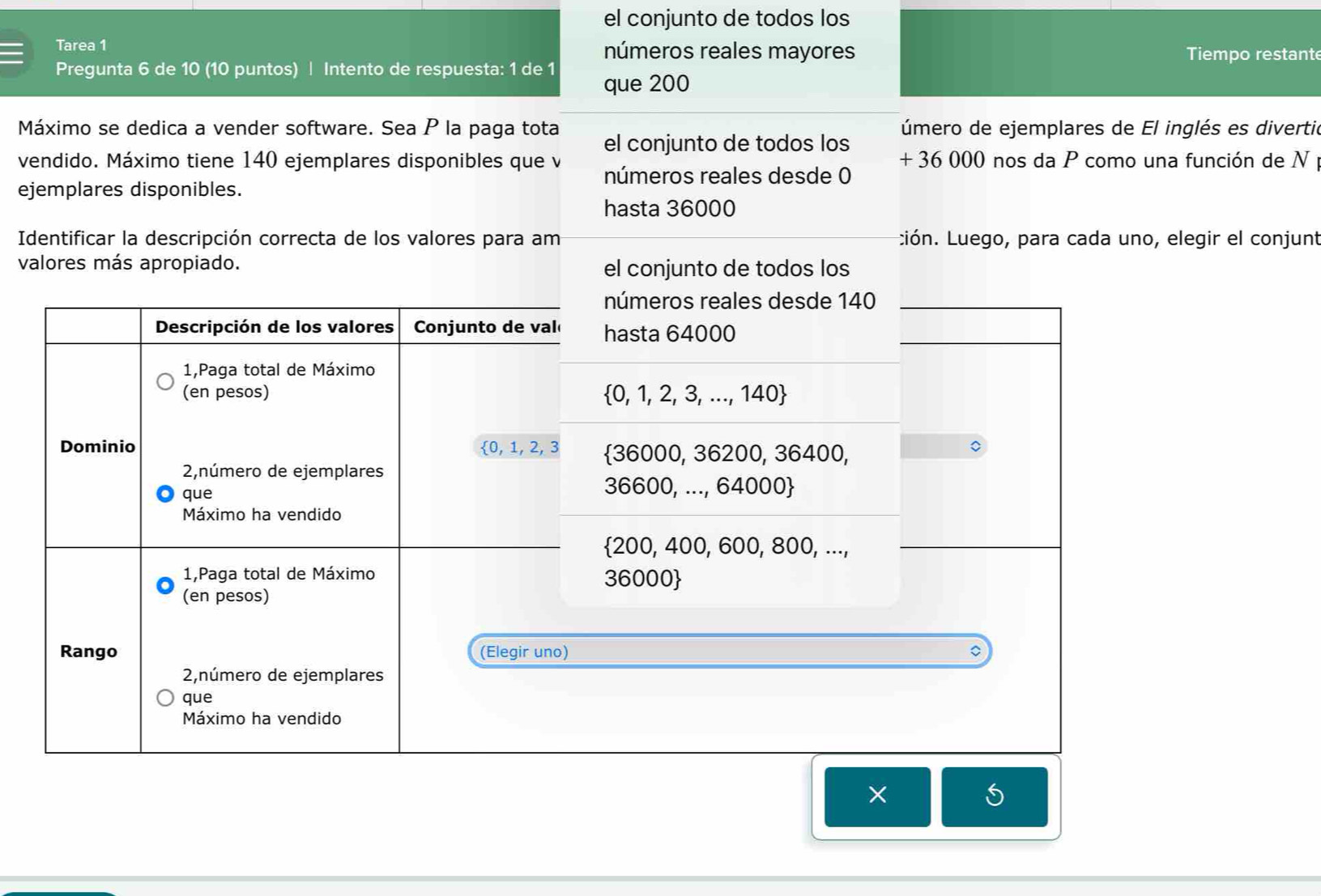 el conjunto de todos los
Tarea 1 números reales mayores Tiempo restant
Pregunta 6 de 10 (10 puntos) | Intento de respuesta: 1 de 1 que 200
Máximo se dedica a vender software. Sea P la paga tota el conjunto de todos los úmero de ejemplares de El inglés es divertió
+ 36 000 nos da P como una función de N 
vendido. Máximo tiene 140 ejemplares disponibles que v números reales desde 0
ejemplares disponibles.
hasta 36000
Identificar la descripción correcta de los valores para am Lión. Luego, para cada uno, elegir el conjunt
valores más apropiado. el conjunto de todos los
números reales desde 140
hasta 64000
 0,1,2,3,...,140
 36000,36200,36400,
36600,...,64000
 200,400,600,800,...
36000
X