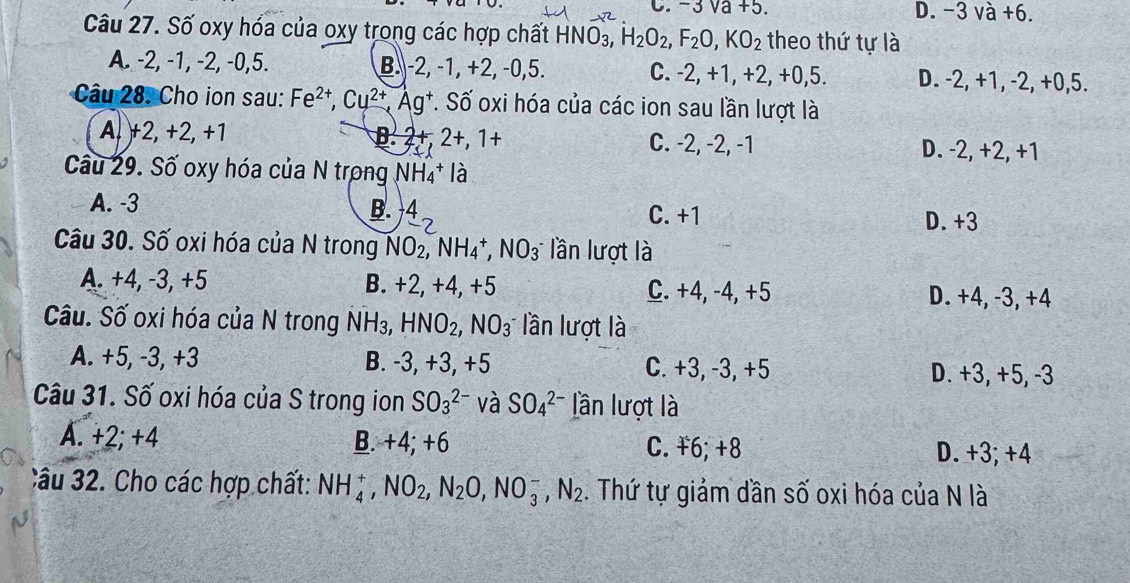 C. -3sqrt(a)+5. D. -3 và +6.
Câu 27. Số oxy hóa của oxy trong các hợp chất HNO_3,H_2O_2,F_2O,KO_2 theo thứ tự là
A. -2, -1, -2, -0,5. B.-2, -1, +2, -0,5. C. -2, +1, +2, +0,5. D. -2, +1, -2, +0,5.
Câu 28. Cho ion sau: Fe^(2+),Cu^(2+),Ag^+ *. Số oxi hóa của các ion sau lần lượt là
A, )+2, +2, +1 B. 2+,2+,1+ C. -2, -2, -1 D. -2, +2, +1
Cầu 29. Số oxy hóa của N trong NH_4^(+ là
A. -3
B. 4_-2) C. +1 D. +3
Câu 30. Số oxi hóa của N trong NO_2,NH_4^(+,NO_3^- lần lượt là
A. +4, -3, +5 B. +2, +4,+5 C. +4, -4, +5
D. +4, -3, +4
Câu. Số oxi hóa của N trong NH_3),HNO_2,NO_3 lần lượt là
A. +5, -3, +3 B. -3, +3, +5 C. +3, -3, +5 D. +3, +5, -3
Câu 31. Số oxi hóa của S trong ion SO_3^((2-) và SO_4^(2-) lần lượt là
A. +2; +4 B. +4; +6 C. ¥6;+8 D. +3; +4
Câu 32. Cho các hợp chất: NH_4^+,NO_2),N_2O,NO_3^(-,N_2). Thứ tự giảm dần số oxi hóa của N là