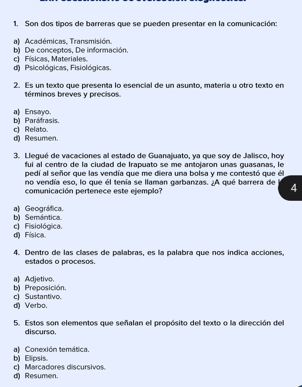 Son dos tipos de barreras que se pueden presentar en la comunicación:
a) Académicas, Transmisión.
b) De conceptos, De información.
c) Físicas, Materiales.
d) Psicológicas, Fisiológicas.
2. Es un texto que presenta lo esencial de un asunto, materia u otro texto en
términos breves y precisos.
a) Ensayo.
b) Paráfrasis.
c) Relato.
d) Resumen.
3. Llegué de vacaciones al estado de Guanajuato, ya que soy de Jalisco, hoy
fui al centro de la ciudad de Irapuato se me antojaron unas guasanas, le
pedí al señor que las vendía que me diera una bolsa y me contestó que él
no vendía eso, lo que él tenía se llaman garbanzas. ¿A qué barrera de 4
comunicación pertenece este ejemplo?
a) Geográfica.
b) Semántica.
c) Fisiológica.
d) Física.
4. Dentro de las clases de palabras, es la palabra que nos indica acciones,
estados o procesos.
a) Adjetivo.
b) Preposición.
c) Sustantivo.
d) Verbo.
5. Estos son elementos que señalan el propósito del texto o la dirección del
discurso.
a) Conexión temática.
b) Elipsis.
c) Marcadores discursivos.
d) Resumen.