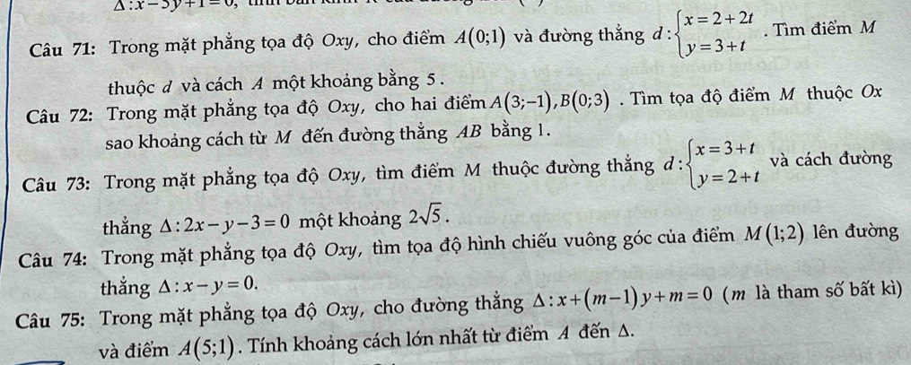 △ :x-3y+1=0
Câu 71: Trong mặt phẳng tọa độ Oxy, cho điểm A(0;1) và đường thắng d:beginarrayl x=2+2t y=3+tendarray.. Tìm điểm M 
thuộc đ và cách A một khoảng bằng 5. 
Câu 72: Trong mặt phẳng tọa độ Oxy, cho hai điểm A(3;-1), B(0;3) Tìm tọa độ điểm M thuộc Ox
sao khoảng cách từ M đến đường thẳng AB bằng 1. 
Câu 73: Trong mặt phẳng tọa độ Oxy, tìm điểm M thuộc đường thắng d:beginarrayl x=3+t y=2+tendarray. và cách đường 
thẳng △ :2x-y-3=0 một khoảng 2sqrt(5). 
Câu 74: Trong mặt phẳng tọa độ Oxy, tìm tọa độ hình chiếu vuông góc của điểm M(1;2) lên đường 
thẳng △ :x-y=0. 
Câu 75: Trong mặt phẳng tọa độ Oxy, cho đường thẳng △ :x+(m-1)y+m=0 ( m là tham số bất kì) 
và điểm A(5;1). Tính khoảng cách lớn nhất từ điểm A đến A.