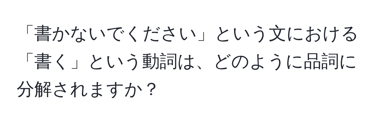 「書かないでください」という文における「書く」という動詞は、どのように品詞に分解されますか？