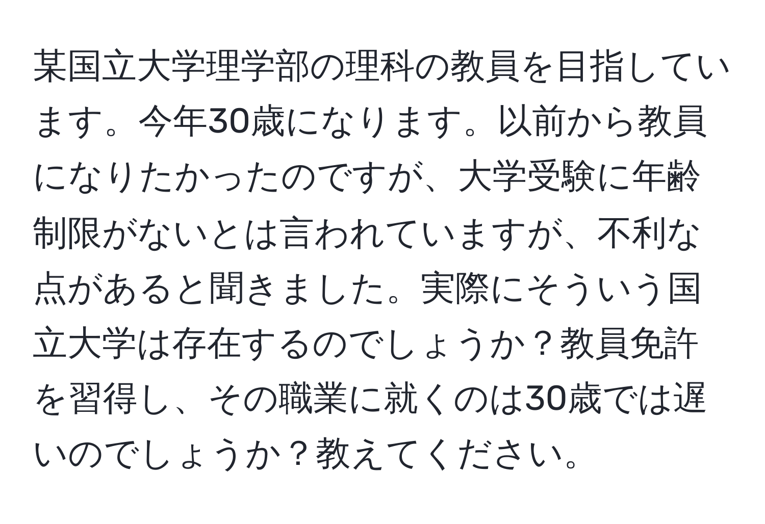 某国立大学理学部の理科の教員を目指しています。今年30歳になります。以前から教員になりたかったのですが、大学受験に年齢制限がないとは言われていますが、不利な点があると聞きました。実際にそういう国立大学は存在するのでしょうか？教員免許を習得し、その職業に就くのは30歳では遅いのでしょうか？教えてください。