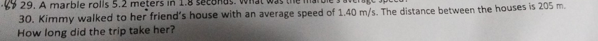 A marble rolls 5.2 meters in 1.8 seconds. what was the marble's aven 
30. Kimmy walked to her friend’s house with an average speed of 1.40 m/s. The distance between the houses is 205 m. 
How long did the trip take her?