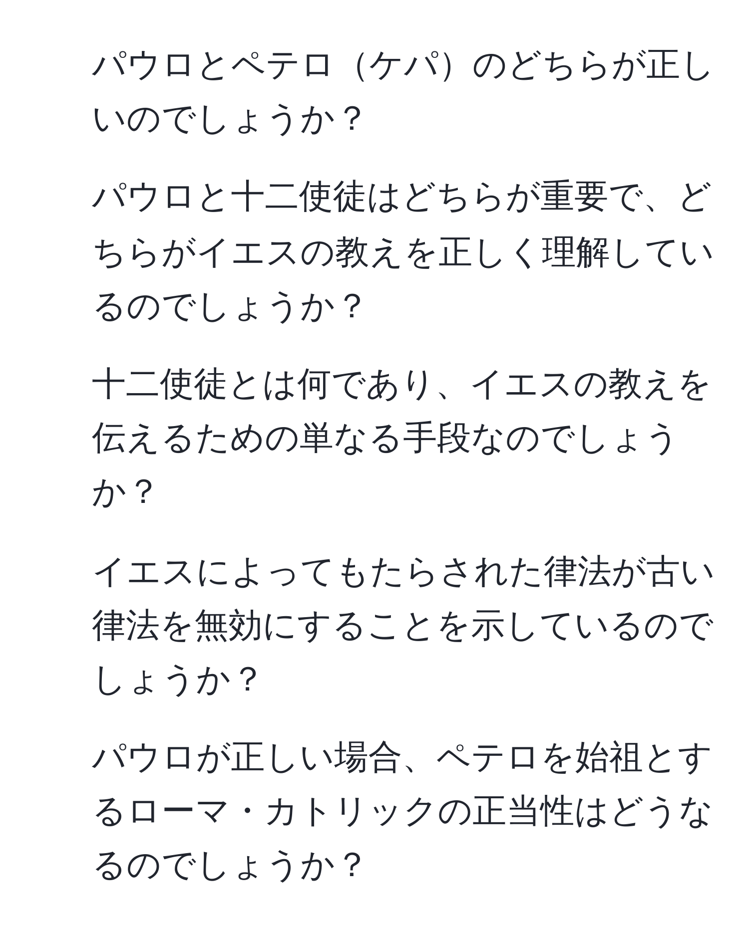 パウロとペテロケパのどちらが正しいのでしょうか？ 
2. パウロと十二使徒はどちらが重要で、どちらがイエスの教えを正しく理解しているのでしょうか？ 
3. 十二使徒とは何であり、イエスの教えを伝えるための単なる手段なのでしょうか？ 
4. イエスによってもたらされた律法が古い律法を無効にすることを示しているのでしょうか？ 
5. パウロが正しい場合、ペテロを始祖とするローマ・カトリックの正当性はどうなるのでしょうか？