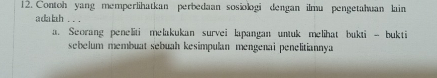 Contoh yang memperlihatkan perbedaan sosiologi dengan ilmu pengetahuan lain
adalah .. .
a. Seorang peneliti melakukan survei lapangan untuk melihat bukti - bukti
sebelum membuat sebuah kesimpulan mengenai penelitiannya