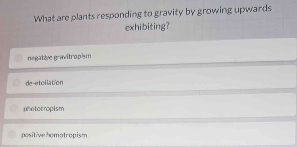 What are plants responding to gravity by growing upwards
exhibiting?
negative gravitropism
de-etoliation
phototropism
positive homotropism