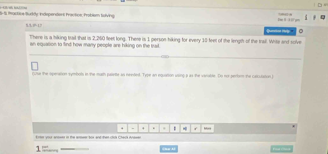 52 
-425: MS, MAZZONI TUBNED IN 
5-5: Practice Buddy: Independent Practice; Problem Solving Dec 5 -3:37 pm 
5.5.IP-17 Question Help 
There is a hiking trail that is 2,260 feet long. There is 1 person hiking for every 10 feet of the length of the trail. Write and solve 
an equation to find how many people are hiking on the trail. 
(Use the operation symbols in the math palette as needed. Type an equation using p as the variable. Do not perform the calculation.) 
* + × = 1 ,' More 
x 
Enter your answer in the answer box and then click Check Answer 
part Filal Check 
remaining Clear All