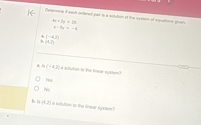 Determine if each ordered pair is a solution of the system of equations given.
4x+2y=20
x-5y=-6
a. (-4,2)
b. (4,2)
a. Is (-4,2) a solution to the linear system?
Yes
No
b. Is (4,2) a solution to the linear system?