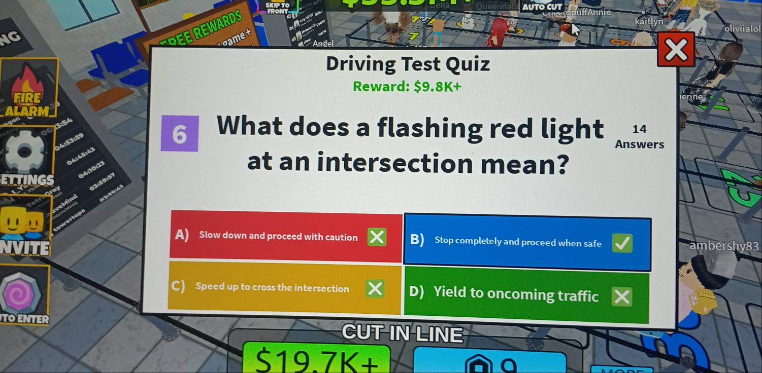 AUTO CUT
NG
R E E W ARDS
x
Driving Test Quiz
Reward: $9.8K +
FIRE
154
14
04:53:59
6 What does a flashing red light Answers
04:45:43
: 10 23
at an intersection mean?
59:57
A) Slow down and proceed with caution B) Stop completely and proceed when safe
VITE
mbershy83
C) Speed up to cross the intersection D) Yield to oncoming traffic
TO ENTER CUT IN LINE
S19.7K+