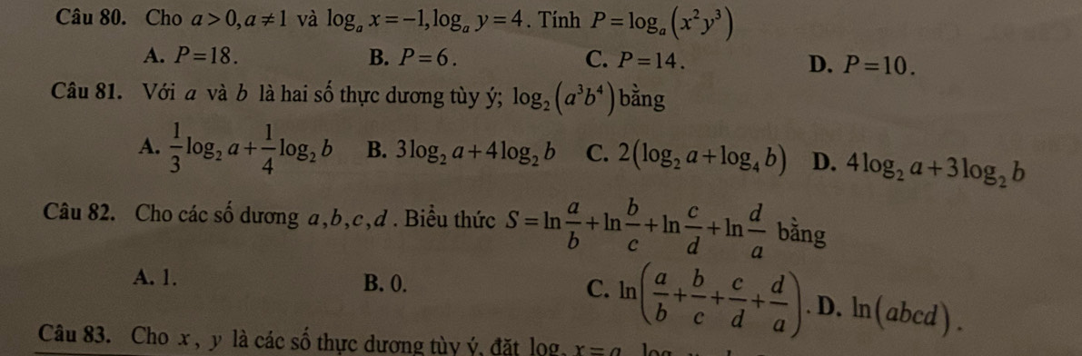 Cho a>0, a!= 1 và log _ax=-1, log _ay=4. Tính P=log _a(x^2y^3)
A. P=18. B. P=6. C. P=14.
D. P=10. 
Câu 81. Với a và b là hai số thực dương tùy ý; log _2(a^3b^4) bằng
A.  1/3 log _2a+ 1/4 log _2b B. 3log _2a+4log _2b C. 2(log _2a+log _4b) D. 4log _2a+3log _2b
Câu 82. Cho các số dương a, b, c,d . Biểu thức S=ln  a/b +ln  b/c +ln  c/d +ln  d/a  k bằng
A. 1. B. 0. C. ln ( a/b + b/c + c/d + d/a ).D.ln (abcd). 
Câu 83. Cho x , y là các số thực dương tùy ý, đặt lọg x=a