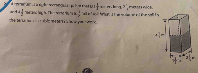 A terrarium is a right rectangular prism that is 1 3/5 mete ers long, 2 1/3 meters wide,
and 4 1/2 meters h igh. The terrarium is  1/2  full of soil. What is the volume of the soil in
the terrarium, in cubic meters? Show your work.