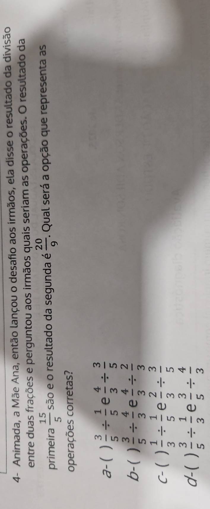 4- Animada, a Mãe Ana, então lançou o desafio aos irmãos, ela disse o resultado da divisão
entre duas frações e perguntou aos irmãos quais seriam as operações. O resultado da
primeira  15/5  são e o resultado da segunda é  20/9 . Qual será a opção que representa as
operações corretas?
a-( )  3/5 /  1/5  e  4/3 /  3/5 
b-( )  3/5 /  4/3  e  4/3 /  2/3 
C-( )  1/3 /  1/5  e  2/3 /  3/5 
d-(  3/5 /  1/3  e  3/5 /  4/3 