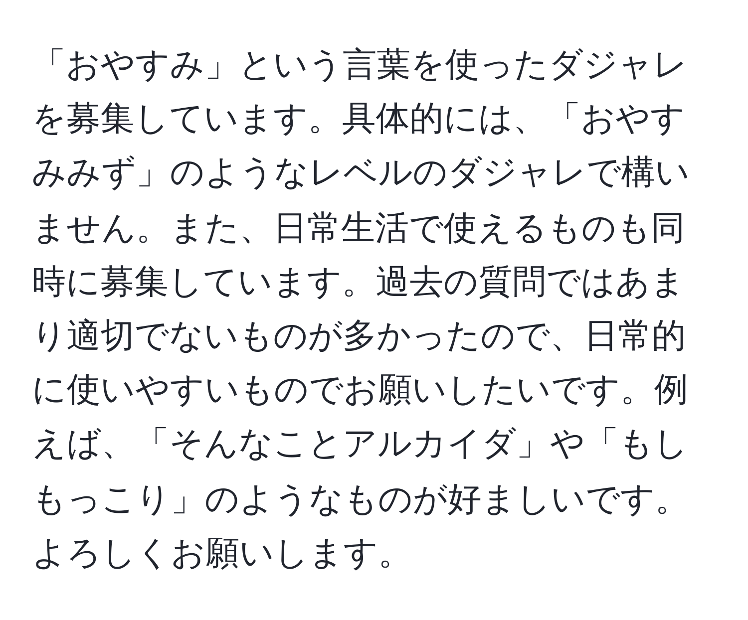 「おやすみ」という言葉を使ったダジャレを募集しています。具体的には、「おやすみみず」のようなレベルのダジャレで構いません。また、日常生活で使えるものも同時に募集しています。過去の質問ではあまり適切でないものが多かったので、日常的に使いやすいものでお願いしたいです。例えば、「そんなことアルカイダ」や「もしもっこり」のようなものが好ましいです。よろしくお願いします。