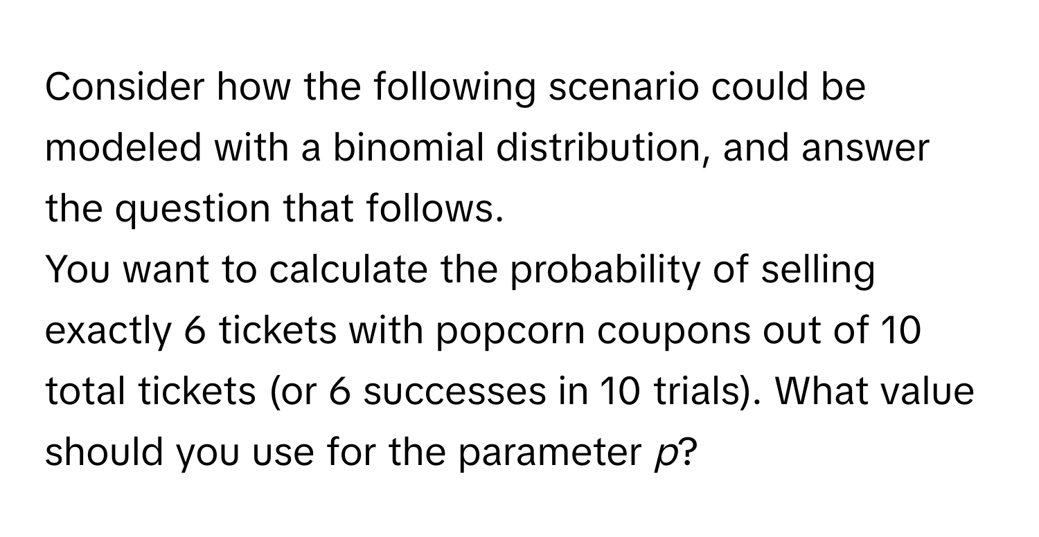 Consider how the following scenario could be modeled with a binomial distribution, and answer the question that follows.

You want to calculate the probability of selling exactly 6 tickets with popcorn coupons out of 10 total tickets (or 6 successes in 10 trials). What value should you use for the parameter *p*?