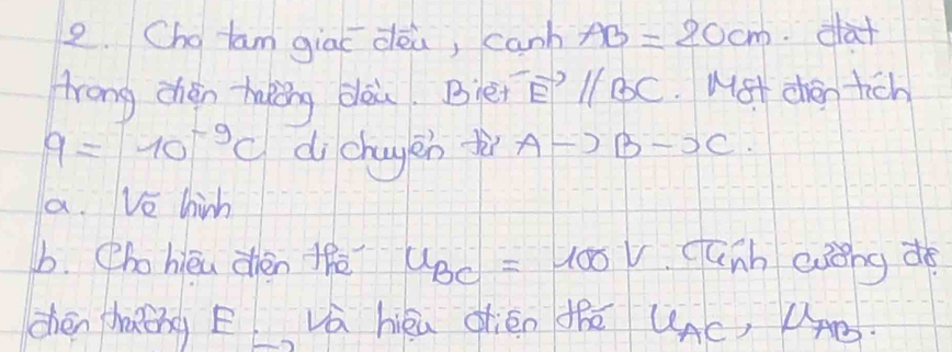 Chg tam giaī dèa, canh AB=20cm dat 
lrong chén haking dlòu. Blen vector Eparallel vector BC Mst chén tich
9=10^(-9)c dichayen Ato Bto C. 
a. Ve hinh 
b. Phohieu zhèn thè u_BC=100v canh eǒng do 
dhén chaǒng E Vá héu dién thē UAc, UAÐ.