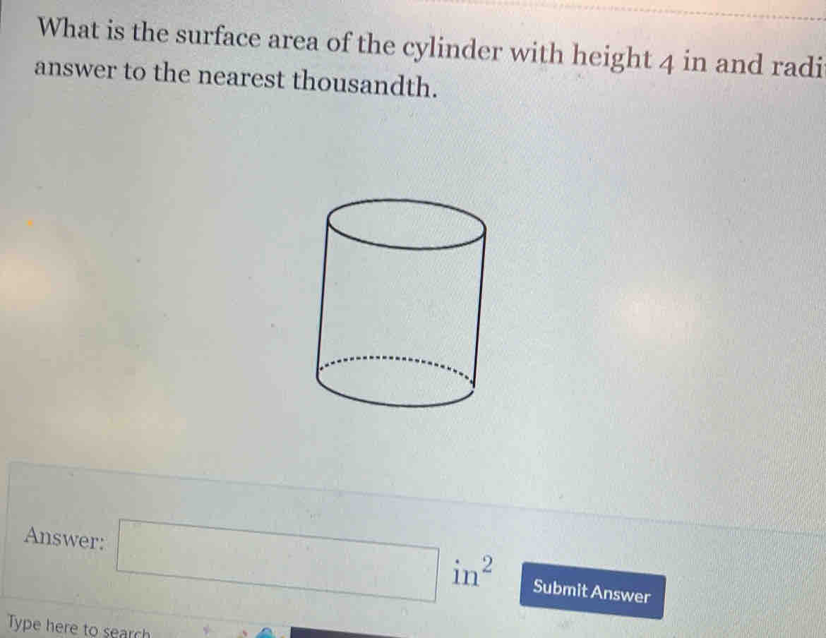 What is the surface area of the cylinder with height 4 in and radi 
answer to the nearest thousandth. 
·s □  
Answer: in^2 Submit Answer 
Type here to search