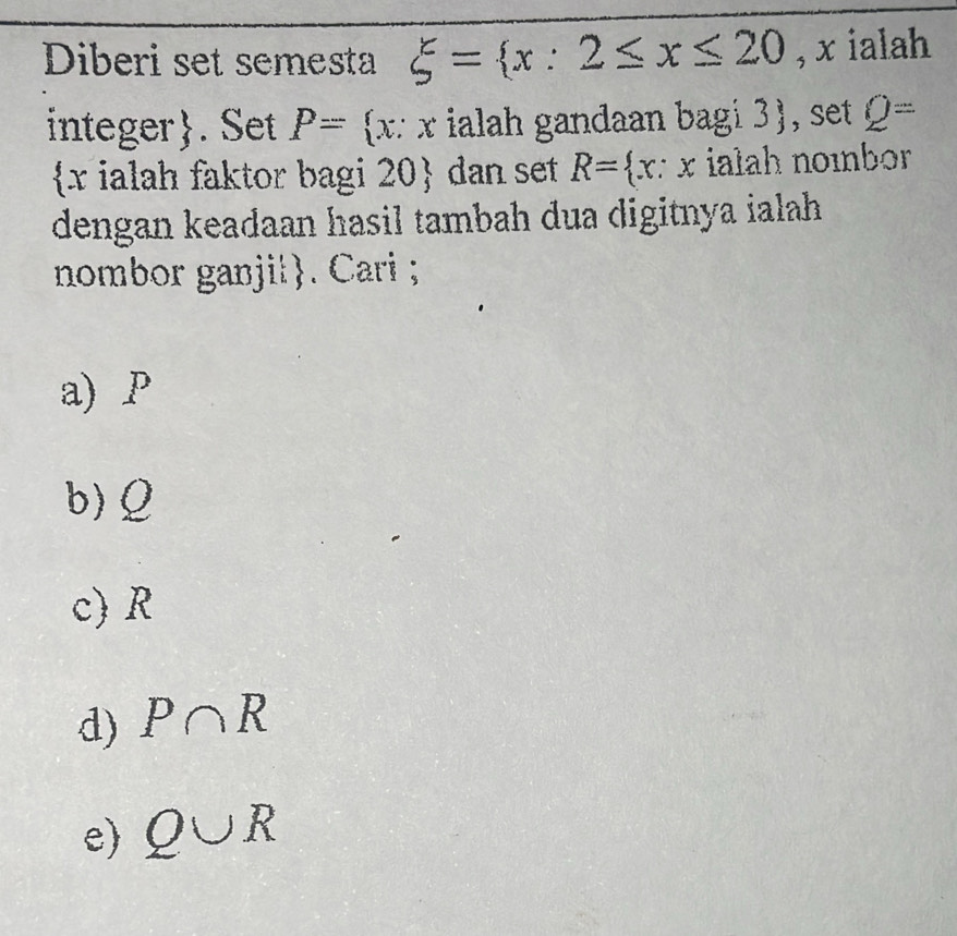 Diberi set semesta xi = x:2≤ x≤ 20 , x ialah
integer. Set P= x:x ialah gandaan bagi 3), set Q=
 x ialah faktor bagi 20  dan set R= x ∵ x ialah noɪbor
dengan keadaan hasil tambah dua digitnya ialah 
nombor ganji|. Cari ;
a) P
b) Ω
c) R
d) P∩ R
e) Q∪ R