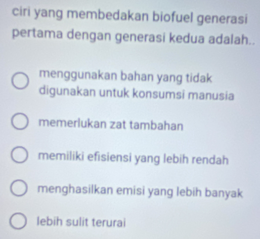 ciri yang membedakan biofuel generasi
pertama dengan generasi kedua adalah..
menggunakan bahan yang tidak
digunakan untuk konsumsi manusia
memerlukan zat tambahan
memiliki efisiensi yang lebih rendah
menghasilkan emisi yang lebih banyak
lebih sulit terurai