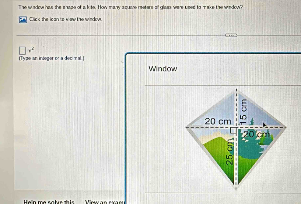 The window has the shape of a kite. How many square meters of glass were used to make the window? 
Click the icon to view the window.
□ m^2
(Type an integer or a decimal.) 
Window 
Heln me solve this View an exam ı