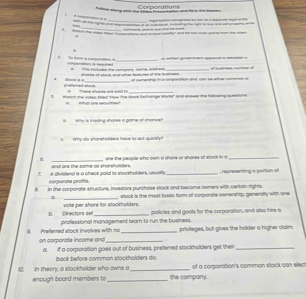 Corporations 
Follow along with the Slides Presentation and fill in the blanks. 
1. A corporation is o 
_organization recognized by law as a separate legal entity 
_ 
into with all the rights and responsibilities of an individual , including the right to buy and sell property , enter 
contracts, and to sue and be sued. 
2. Watch the video titled "Corporations and Limited Liabillity" and list two main paints from the vides: 
a 
b. 
3. To farm a corporation, a_ 
, or written government approval to establish a 
corporation, is required. 
a. This includes the company name, address, _of business, number of 
shares of stock, and other features of the business. 
_ 
4. Stock is a of ownership in a corporation and can be either common ar 
preferred stock. 
a. These shares are sold to_ 
5. Watch the video titled "How The Stock Exchange Works" and answer the folllowing questions: 
a. What are securities? 
b. Why is trading shares a game of chance? 
c. Why do shareholders have to act quickly? 
6. _are the people who own a share or shares of stock in a_ 
and are the same as shareholders. 
7. A dividend is a check paid to stockholders, usually _, representing a portion of 
corporate profits. 
8. In the corporate structure, investors purchase stock and become owners with certain rights. 
a _stock is the most basic form of corporate ownership, generally with one 
vote per share for stockholders. 
b. Directors set_ policies and goals for the corporation, and also hire a 
professional management team to run the business. 
9. Preferred stock involves with no _privileges, but gives the holder a higher claim 
on corporate income and_ 
^ 
a. If a corporation goes out of business, preferred stockholders get their_ 
back before common stockholders do. 
10. In theory, a stockholder who owns a_ of a corporation's common stock can elec! 
enough board members to _the company.
