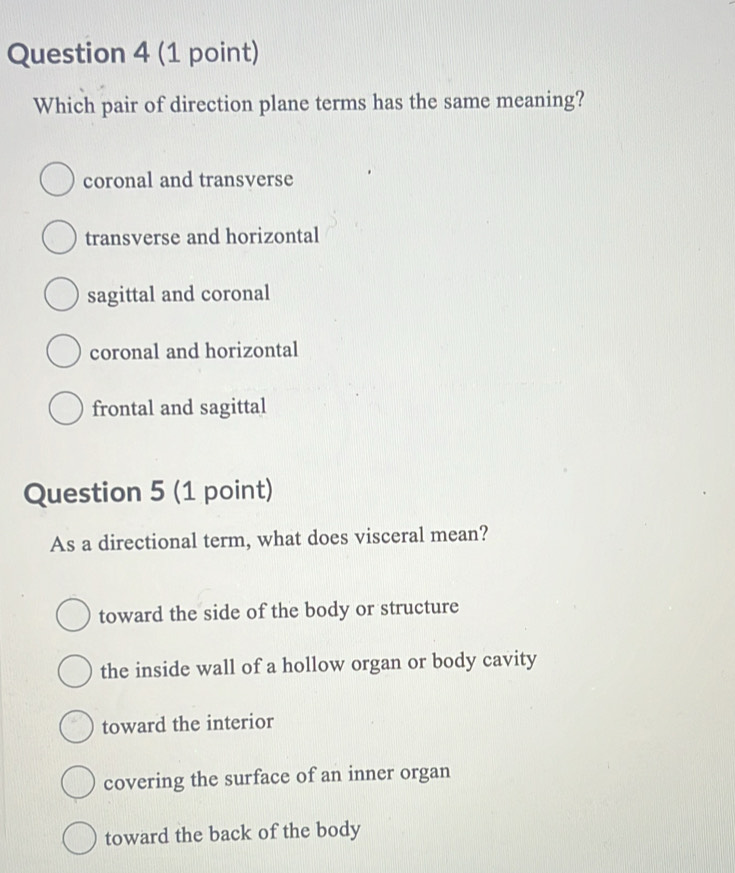 Which pair of direction plane terms has the same meaning?
coronal and transverse
transverse and horizontal
sagittal and coronal
coronal and horizontal
frontal and sagittal
Question 5 (1 point)
As a directional term, what does visceral mean?
toward the side of the body or structure
the inside wall of a hollow organ or body cavity
toward the interior
covering the surface of an inner organ
toward the back of the body