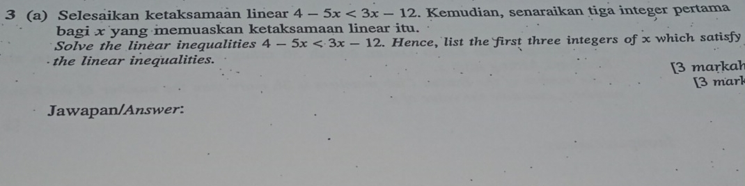 3 (a) Selesaikan ketaksamaàn linear 4-5x<3x-12</tex> . Kemudian, senaraikan tiga integer pertama 
bagi x yang memuaskan ketaksamaan linear itu. 
Solve the linear inequalities 4-5x<3x-12</tex> . Hence, list the first three integers of x which satisfy 
the linear inequalities. 
[3 markah 
[3 mark 
Jawapan/Answer: