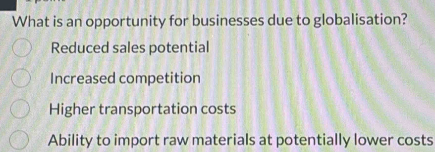 What is an opportunity for businesses due to globalisation?
Reduced sales potential
Increased competition
Higher transportation costs
Ability to import raw materials at potentially lower costs