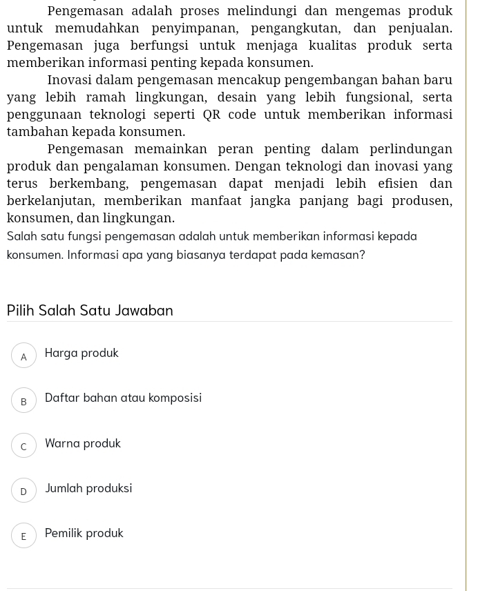 Pengemasan adalah proses melindungi dan mengemas produk
untuk memudahkan penyimpanan, pengangkutan, dan penjualan.
Pengemasan juga berfungsi untuk menjaga kualitas produk serta
memberikan informasi penting kepada konsumen.
Inovasi dalam pengemasan mencakup pengembangan bahan baru
yang lebih ramah lingkungan, desain yang lebih fungsional, serta
penggunaan teknologi seperti QR code untuk memberikan informasi
tambahan kepada konsumen.
Pengemasan memainkan peran penting dalam perlindungan
produk dan pengalaman konsumen. Dengan teknologi dan inovasi yang
terus berkembang, pengemasan dapat menjadi lebih efisien dan
berkelanjutan, memberikan manfaat jangka panjang bagi produsen,
konsumen, dan lingkungan.
Salah satu fungsi pengemasan adalah untuk memberikan informasi kepada
konsumen. Informasi apa yang biasanya terdapat pada kemasan?
Pilih Salah Satu Jawaban
A ① Harga produk
B Daftar bahan atau komposisi
c Warna produk
D Jumlah produksi
E Pemilik produk