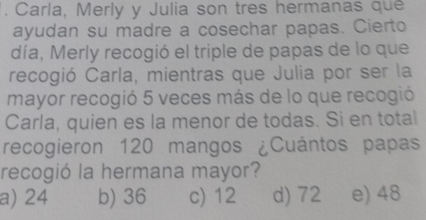 Carla, Merly y Julia son tres hermanas que
ayudan su madre a cosechar papas. Cierto
día, Merly recogió el triple de papas de lo que
recogió Carla, mientras que Julia por ser la
mayor recogió 5 veces más de lo que recogió
Carla, quien es la menor de todas. Si en total
recogieron 120 mangos ¿Cuántos papas
recogió la hermana mayor?
a) 24 b) 36 c) 12 d) 72 e) 48