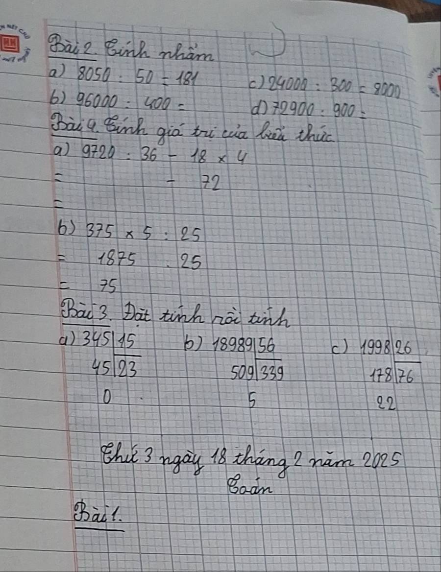 gai 2. Binh wham 
a) 8050:50=181 () 24000:300=8000
6) 96000:400=
d 72900:900=
Bàiq Bnh giò tù cia luú thic 
a) 9720:36-18* 4

-72
6) 375* 5:25
=1875.25
=75
BBao 3. Dat tinh zài tih 
a) 3y 5/A5 b) 18989156
() beginarrayr 1998|26 178encloselongdiv 76endarray
beginarrayr 45encloselongdiv 23endarray
beginarrayr 50gsqrt(339)endarray
O 
5
22
Bhu 3 rgay 18 thāng 2 ham 2025 
Boan 
shail.