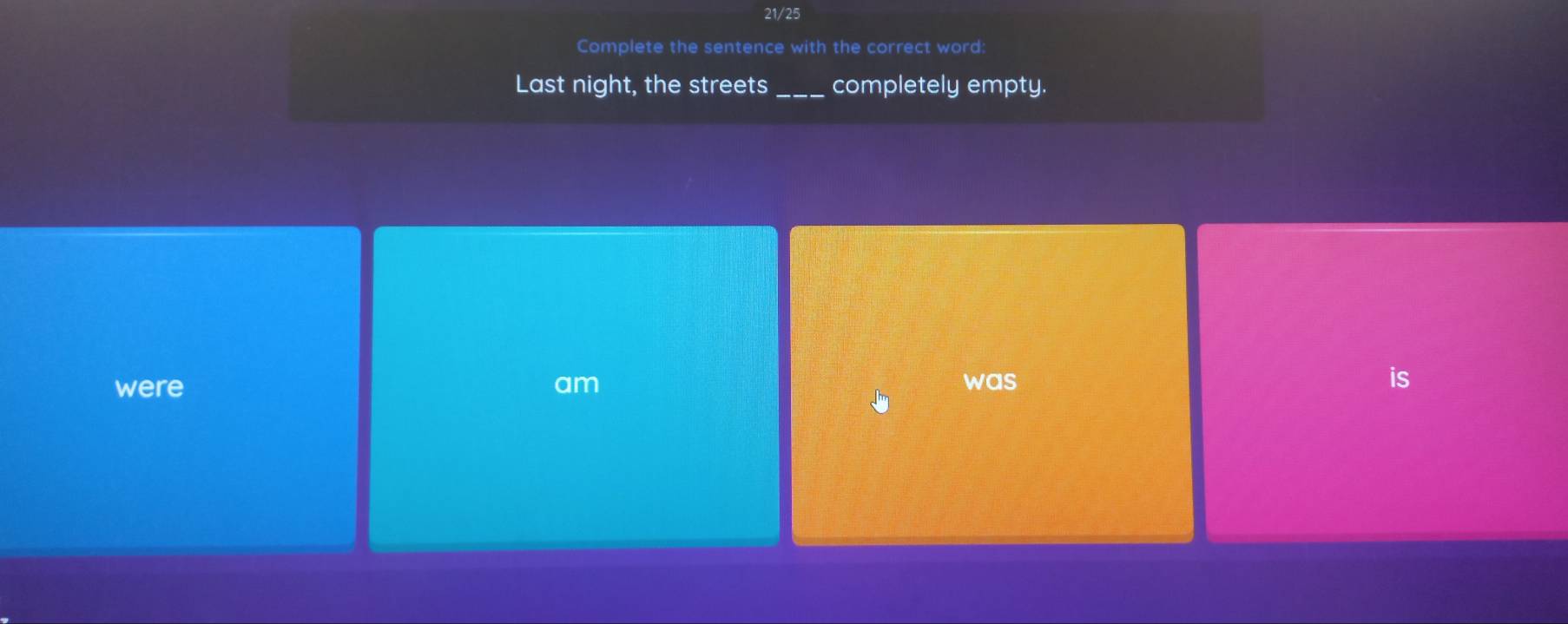 21/25
Complete the sentence with the correct word:
Last night, the streets_ completely empty.
were am was is