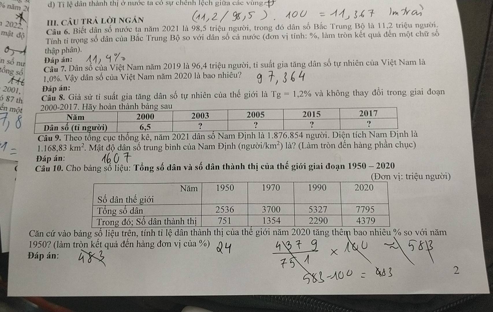 năm 20 
d) Tỉ lệ dân thành thị ở nước ta có sự chênh lệch giữa các vùng. 
2022. 
II. cÂU trả lời ngán 
mật độ 
Câu 6. Biết dân số nước ta năm 2021 là 98, 5 triệu người, trong đó dân số Bắc Trung Bộ là 11, 2 triệu người. 
Tính tỉ trọng số dân của Bắc Trung Bộ so với dân số cả nước (đơn vị tính: %, làm tròn kết quả đến một chữ số 
) thập phân). 
in số nư Đáp án: 
tổng số Câu 7. Dân số của Việt Nam năm 2019 là 96, 4 triệu người, tỉ suất gia tăng dân số tự nhiên của Việt Nam là 
1, 0%. Vậy dân số của Việt Nam năm 2020 là bao nhiêu? 
2001. Đáp án: 
6 87 th Câu 8. Giả sử tỉ suất gia tăng dân số tự nhiên của thế giới là Tg=1,2% và không thay đổi trong giai đoạn 
ể 
Câu 9. Theo tổng cục thống kê, năm 2021 dân số Nam Định là 1.876.854 người. Diện tích Nam Định là
1.168,83km^2. Mật độ dân số trung bình của Nam Định (người /km^2) là? (Làm tròn đến hàng phần chục) 
Đáp án: 
( Câu 10. Cho bảng số liệu: Tổng số dân và số dân thành thị của thế giới giai đoạn 1950 - 2020 
ệu người) 
Căn cứ vào bảng số liệu trên, tính tỉ lệ dân thành thị của thế giới năm 2020 tăng thêm bao nhiêu % so với năm 
1950? (làm tròn kết quả đến hàng đơn vị của %) 
Đáp án: 
2