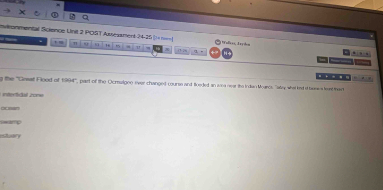 ×
nvironmental Science Unit 2 POST Assessment-24-25 [24 ttems)] Walker, Jayden 9:4 
1m 12 13 14 15 12 18 20 21 -24 (P N -
q -
time _ 
. m
a:18
g the 'Greaft Flood of 1994° part of the Ocmulgee river changed course and flooded an area near the Indian Mounds. Today, what kind of biome is found there?
L intertidal zone
ocaan
swamp
estuary