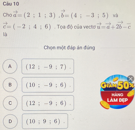 Cho vector a=(2;1;3), vector b=(4;-3;5) và
vector c=(-2;4;6). Tọa độ của vectơ vector u=vector a+2vector b-vector c
là
Chọn một đáp án đúng
A (12;-9;7).
B (10;-9;6). GIAM50%
Hàng
C (12;-9;6). 
làm đẹp
D (10;9;6).