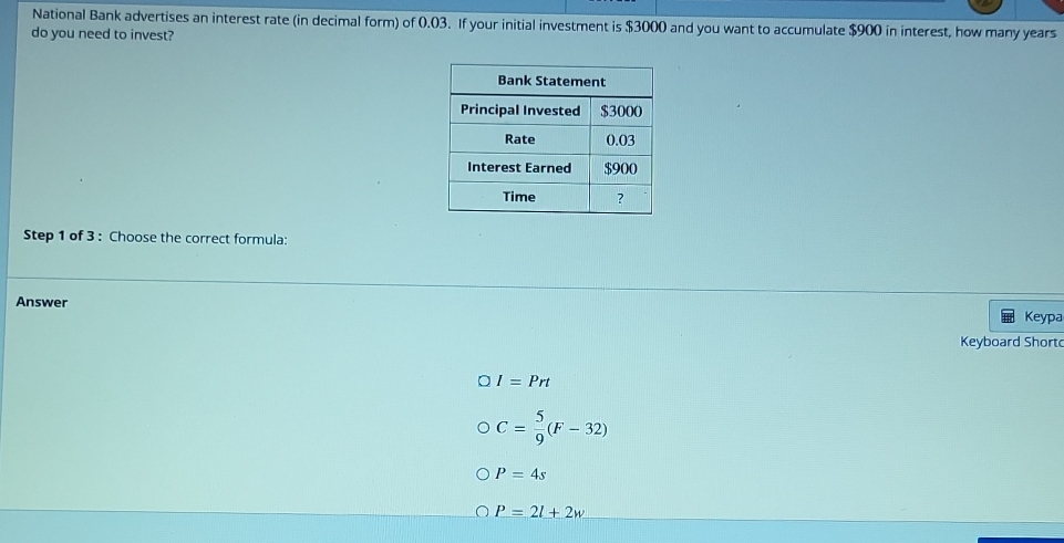 National Bank advertises an interest rate (in decimal form) of 0.03. If your initial investment is $3000 and you want to accumulate $900 in interest, how many years
do you need to invest?
Step 1 of 3 : Choose the correct formula:
Answer
Keypa
Keyboard Shortc
I=Prt
C= 5/9 (F-32)
P=4s
P=2l+2w