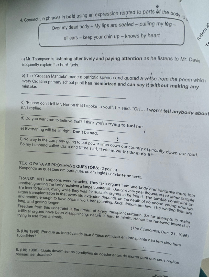 Connect the phrases in bold using an expression related to parts of the body. (2
Over my dead body - My lips are sealed - pulling my leg -
all ears - keep your chin up - knows by heart

a) Mr. Thompson is listening attentively and paying attention as he listens to Mr. Davis
eloquently explain the hard facts.
_
b) The “Croatian Mandela” made a patriotic speech and quoted a verse from the poem which
every Croatian primary school pupil has memorized and can say it without making any
mistake.
_
c) “Please don’t tell Mr. Norton that I spoke to you!”, he said. “OK... I won’t tell anybody about
it", I replied.
_
_d) Do you want me to believe that? I think you're trying to fool me.
_
e) Everything will be all right. Don't be sad.
f) No way is the company going to put power lines down our country especially down our road.
_So my husband called Clare and Clare said, "I will never let them do it!"
TEXTO PARA AS PRÓXIMAS 2 QUESTÕES: (2 points)
Responda às questões em português ou em inglês com base no texto.
TRANSPLANT surgeons work miracles. They take organs from one body and integrate them into
another, granting the lucky recipient a longer, better life. Sadly, every year thousands of other people
are less fortunate, dying while they wait for suitable organs to be found. The terrible constraint or
organ transplantation is that every life extended depends on the death of someone young enough
long, and getting longer.
and healthy enough to have organs work transplanting. Such donors are few. The waiting lists are
Freedom from this constraint is the dream of every transplant surgeon. So far attempts to make
trying to use from animals.
artificial organs have been disappointing: nature is hard to mimic. Hence the renewed interest in
(The Economist, Dec. 21, 1996)
sucedidas?
_
5. (Ufrj 1998) Por que as tentativas de usar órgãos artificiais em transplante não tem sido bem
possam ser doados?
_
6. (Ufrj 1998) Quais devem ser as condições do doador antes de morrer para que seus órgãos