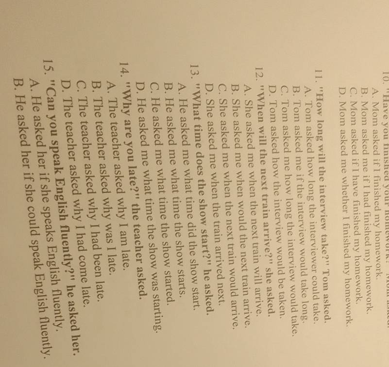 "Have you finished your homework'
A. Mom asked if I finished my homework.
B. Mom asked me if I had finished my homework.
C. Mom asked if I have finished my homework.
D. Mom asked me whether I finished my homework.
l1. "How long will the interview take?" Tom asked.
A. Tom asked how long the interviewer could take.
B. Tom asked me if the interview would take long.
C. Tom asked me how long the interview would take.
D. Tom asked how the interview would be taken.
12. "When will the next train arrive?" she asked.
A. She asked me when the next train will arrive.
B. She asked me when would the next train arrive.
C. She asked me when the next train would arrive.
D. She asked me when the train arrived next.
13. "What time does the show start?" he asked.
A. He asked me what time did the show start.
B. He asked me what time the show starts.
C. He asked me what time the show started.
D. He asked me what time the show was starting.
14. "Why are you late?" the teacher asked.
A. The teacher asked why I am late.
B. The teacher asked why was I late.
C. The teacher asked why I had been late.
D. The teacher asked why I had come late.
15. "Can you speak English fluently?" he asked her.
A. He asked her if she speaks English fluently.
B. He asked her if she could speak English fluently.