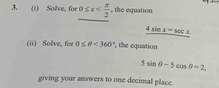 Solve, for 0≤ x , the equation
_ 4sin x=sec x. 
(ii) Solve, for 0≤ θ <360° , the equation
5sin θ -5cos θ =2, 
giving your answers to one decimal place.