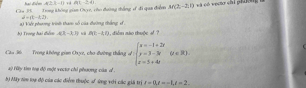 hai điểm A(2;3;-1) và B(1;-2;4). 
Câu 35. Trong không gian Oxyz, cho đường thẳng đ đi qua điểm M(2;-2;1) và có vectơ chỉ phường là
vector a=(1;-1;2). 
a) Viết phương trình tham số của đường thẳng d. 
b) Trong hai điểm A(3;-3;3) và B(1;-1;1) , điểm nào thuộc d ? 
Cầu 36. Trong không gian Oxyz, cho đường thẳng đ : :beginarrayl x=-1+2t y=3-3t z=5+4tendarray.  (t∈ R). 
( 
a) Hãy tìm toạ độ một vectơ chỉ phương của d. 
b) Hãy tìm toạ độ của các điểm thuộc đ ứng với các giá trị t=0, t=-1, t=2.