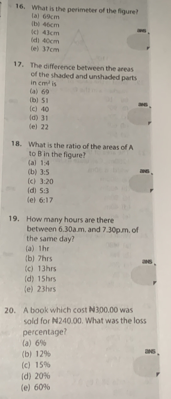 What is the perimeter of the figure?
(a) 69cm
(b) 46cm
(c) 43cm
ans
(d) 40cm
(e) 37cm
17. The difference between the areas
of the shaded and unshaded parts
incm^2 is
(a) 69
(b) 51
ans
(c) 40
(d) 31
(e) 22
18. What is the ratio of the areas of A
to B in the figure?
(a) 1:4
(b) 3:5 ans
(c) 3:20
(d) 5:3
(e) 6:17
19. How many hours are there
between 6.30a.m. and 7.30p.m. of
the same day?
(a) 1hr
(b) 7hrs
ans
(c) 13hrs
(d) 15hrs
(e) 23hrs
20. A book which cost N300.00 was
sold for N240.00. What was the loss
percentage?
(a) 6%
(b) 12% ans
(c) 15%
(d) 20%
(e) 60%