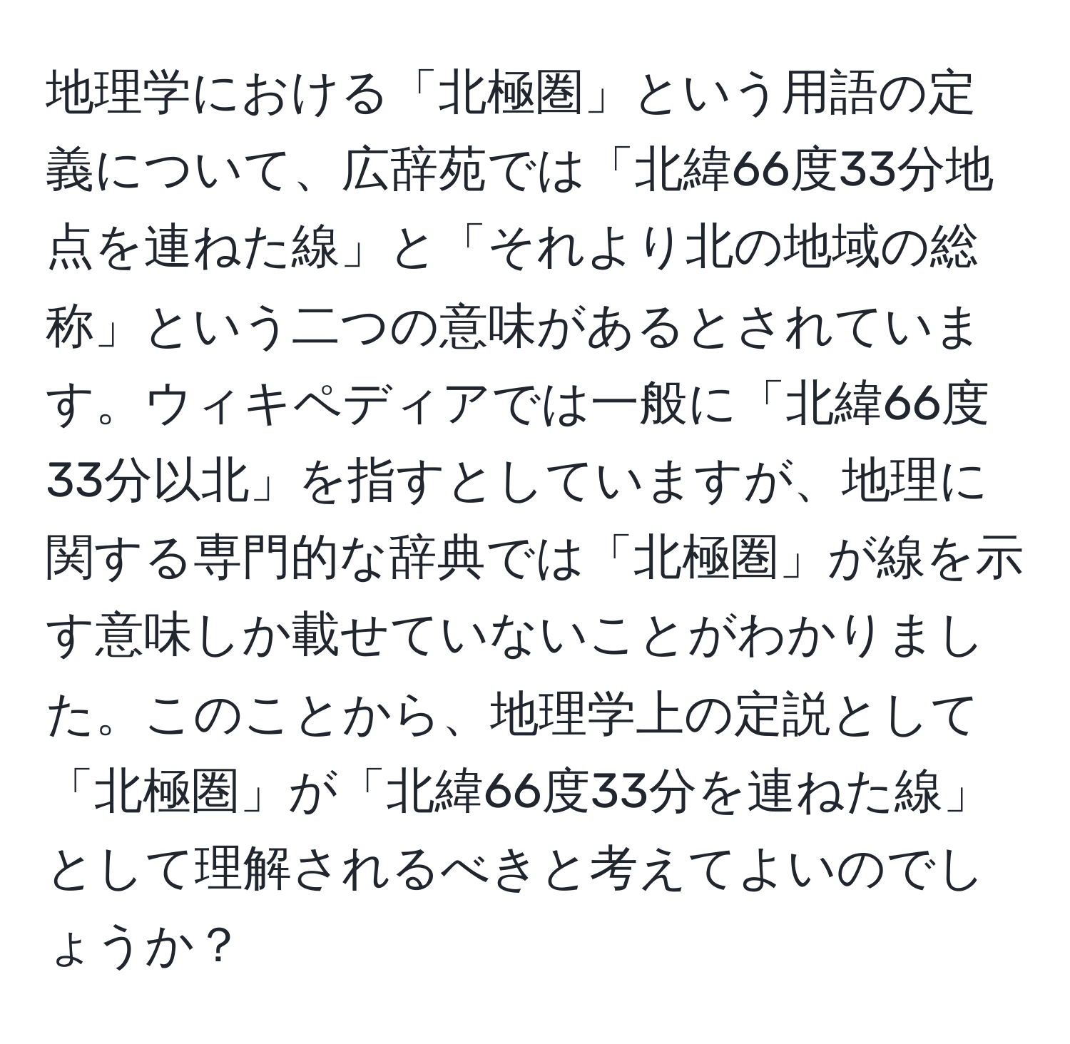 地理学における「北極圏」という用語の定義について、広辞苑では「北緯66度33分地点を連ねた線」と「それより北の地域の総称」という二つの意味があるとされています。ウィキペディアでは一般に「北緯66度33分以北」を指すとしていますが、地理に関する専門的な辞典では「北極圏」が線を示す意味しか載せていないことがわかりました。このことから、地理学上の定説として「北極圏」が「北緯66度33分を連ねた線」として理解されるべきと考えてよいのでしょうか？