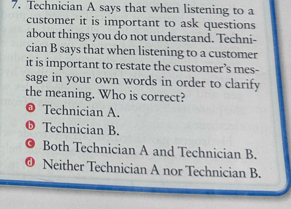 Technician A says that when listening to a
customer it is important to ask questions
about things you do not understand. Techni-
cian B says that when listening to a customer
it is important to restate the customer’s mes-
sage in your own words in order to clarify
the meaning. Who is correct?
@ Technician A.
ⓑ Technician B.
。 Both Technician A and Technician B.
@ Neither Technician A nor Technician B.