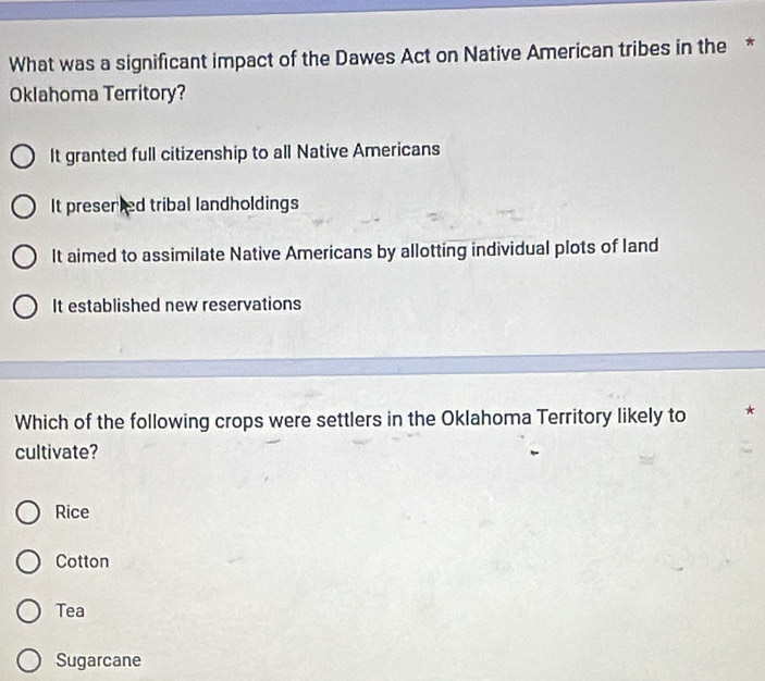 What was a significant impact of the Dawes Act on Native American tribes in the *
Oklahoma Territory?
It granted full citizenship to all Native Americans
It presented tribal landholdings
It aimed to assimilate Native Americans by allotting individual plots of land
It established new reservations
Which of the following crops were settlers in the Oklahoma Territory likely to *
cultivate?
Rice
Cotton
Tea
Sugarcane