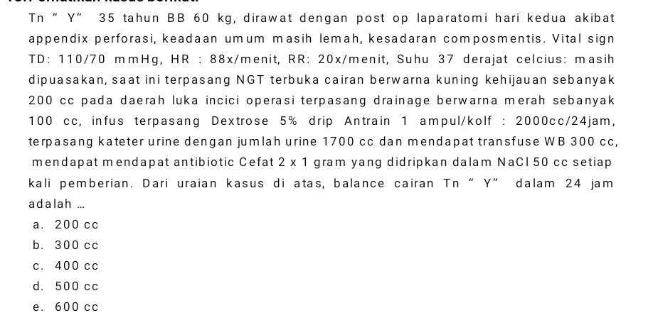 Tn “ Y” 35 tahun BB 60 kg, dirawat dengan post op laparatomi hari kedua akibat
appendix perforasi, keadaan umum masih lemah, kesadaran composmentis. Vital sign
TD: 110/70 mmHg, HR : 88x/menit, RR: 20x/menit, Suhu 37 derajat celcius: masih
dipuasakan, saat ini terpasang NGT terbuka cairan berwarna kuning kehijauan sebanyak
200 cc pada daerah luka incici operasi terpasang drainage berwarna merah sebanyak
100 cc, infus terpasang Dextrose 5% drip Antrain 1 ampul/kolf : 2000cc/24jam,
terpasang kateter urine dengan jumlah urine 1700 cc dan mendapat transfuse WB 300 cc,
mendapat mendapat antibiotic Cefat 2* 1 gram yang didripkan dalam NaCl 50 cc setiap
kali pemberian. Dari uraian kasus di atas, balance cairan Tn“ Y ” dalam 24 jam
adalah ...
a. 200 cc
b. 300 cc
c. 400 cc
d. 500 cc
e. 600 cc