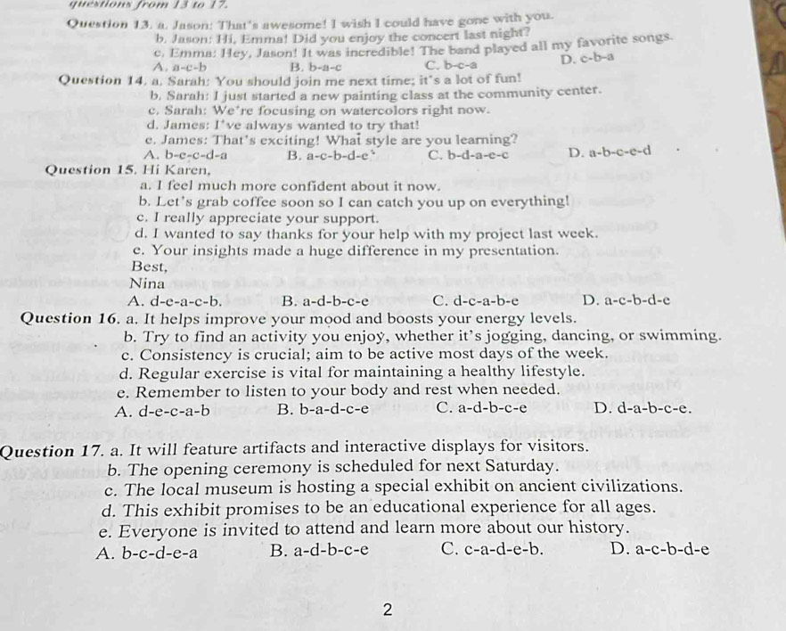 questions from 13 to 17.
Question 13. a. Jason: That's awesome! I wish I could have gone with you.
b. Jason: Hi, Emma! Did you enjoy the concert last night?
c, Emma: Hey, Jason! It was incredible! The band played all my favorite songs.
A. a-c-b B. b-a-c C. b-c-a D. c-b-a
Question 14. a. Sarah: You should join me next time; it's a lot of fun!
b, Sarah: I just started a new painting class at the community center.
c. Sarah: We’re focusing on watercolors right now.
d. James: I've always wanted to try that!
e. James: That's exciting! What style are you learning?
A. b-c-c-d-a B. a-c-b-d-e C. b-d-a-e-c D. a-b-c-e-d
Question 15. Hi Karen,
a. I feel much more confident about it now.
b. Let’s grab coffee soon so I can catch you up on everything!
c. I really appreciate your support.
d. I wanted to say thanks for your help with my project last week.
e. Your insights made a huge difference in my presentation.
Best,
Nina
A. d-e-a-c-b. B. a-d-b-c-e C. d-c-a-b-e D. a-c-b-d-e
Question 16. a. It helps improve your mood and boosts your energy levels.
b. Try to find an activity you enjoy, whether it’s jogging, dancing, or swimming.
c. Consistency is crucial; aim to be active most days of the week.
d. Regular exercise is vital for maintaining a healthy lifestyle.
e. Remember to listen to your body and rest when needed.
A. d-e-c -a-b B. b-a-d-c-e C. a-d-b-c-e D. d-a-b-c-e.
Question 17. a. It will feature artifacts and interactive displays for visitors.
b. The opening ceremony is scheduled for next Saturday.
c. The local museum is hosting a special exhibit on ancient civilizations.
d. This exhibit promises to be an educational experience for all ages.
e. Everyone is invited to attend and learn more about our history.
A. b-c-d-e-a B. a-d-b-c-e C. c-a-d-e-b. D. a-c-b-d-e
2