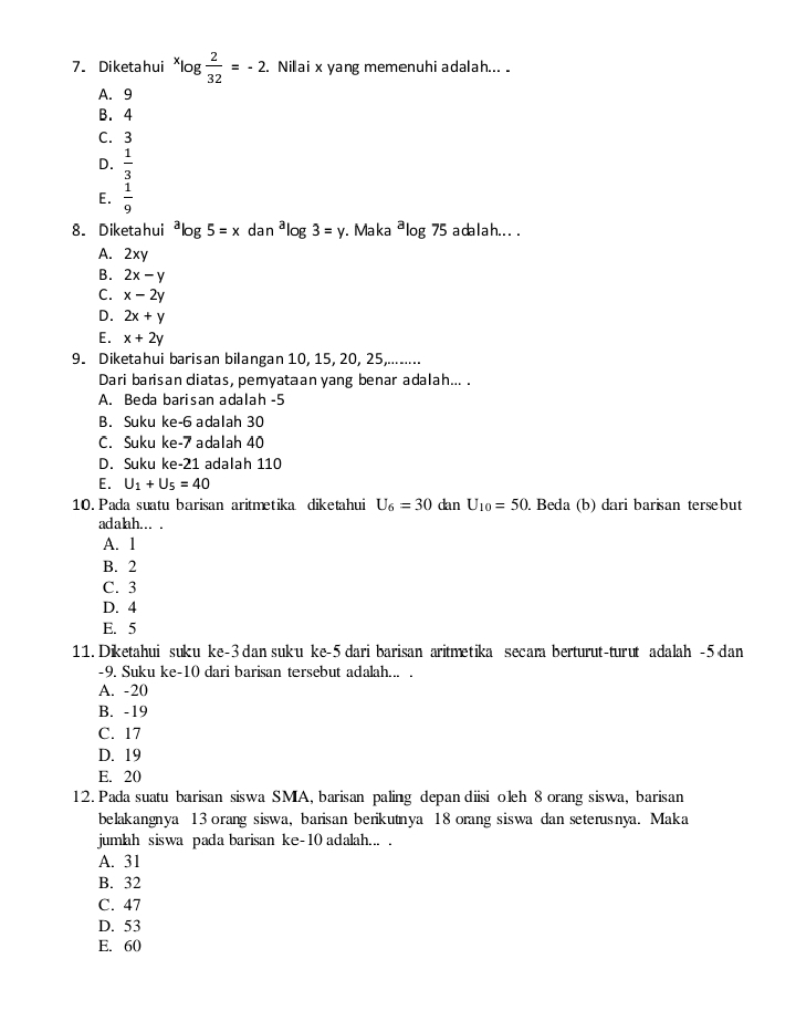 Diketahui^xlog  2/32 =-2. Nillai x yang memenuhi adalah...
A. 9
B.4
C. 3
D.  1/3 
E.  1/9 
8. Diketahui^alog 5=xdan^alog 3=y. Maka^alog 75 a da l a h . . . .
A. 2xy
B. 2x-y
C. x-2y
D. 2x+y
E. x+2y
9. Diketahui barisan bilangan 10, 15, 20, 25,........
Dari barisan diatas, pemyataan yang benar adalah... .
A. Beda barisan adalah -5
B. Suku ke-6 adalah 30
C. Suku ke-7 adalah 40
D. Suku ke-21 adalah 110
E. U_1+U_5=40
10. Pada suatu barisan aritmetika diketahui U_6=30 dan U_10=50 Beda (b) dari barisan tersebut
adalah... .
A. 1
B. 2
C. 3
D. 4
E. 5
11. Diketahui suku ke-3 dan suku ke-5 dari barisan aritmetika secara berturut-turut adalah -5 dan
-9. Suku ke-10 dari barisan tersebut adalah... .
A. -20
B. -19
C. 17
D. 19
E. 20
12. Pada suatu barisan siswa SMA, barisan paling depan diisi oleh 8 orang siswa, barisan
belakangnya 13 orang siswa, barisan berikutnya 18 orang siswa dan seterusnya. Maka
jumlah siswa pada barisan ke-10 adalah... .
A. 31
B. 32
C. 47
D. 53
E. 60