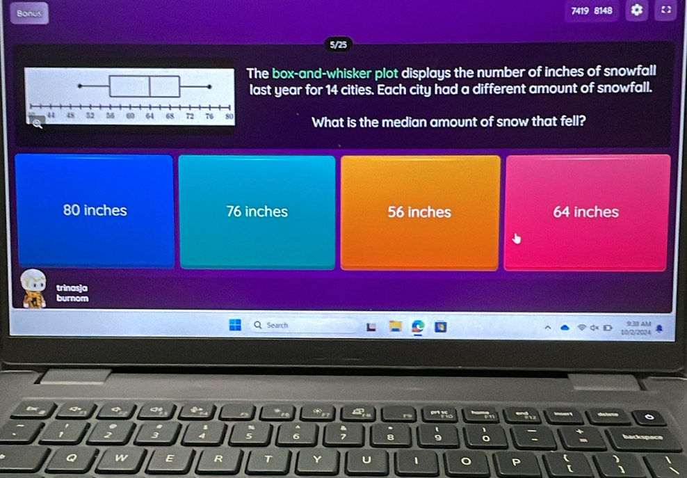Bonus
7419 8148 【]
5/25
The box-and-whisker plot displays the number of inches of snowfall
last year for 14 cities. Each city had a different amount of snowfall.
What is the median amount of snow that fell?
80 inches 76 inches 56 inches 64 inches
trinasja
burnom
Search 10/2/2024 9:38 AM
''''Vo en
6 7 8 。 o : :
3 backspace
Q
E R
Y U 1 P