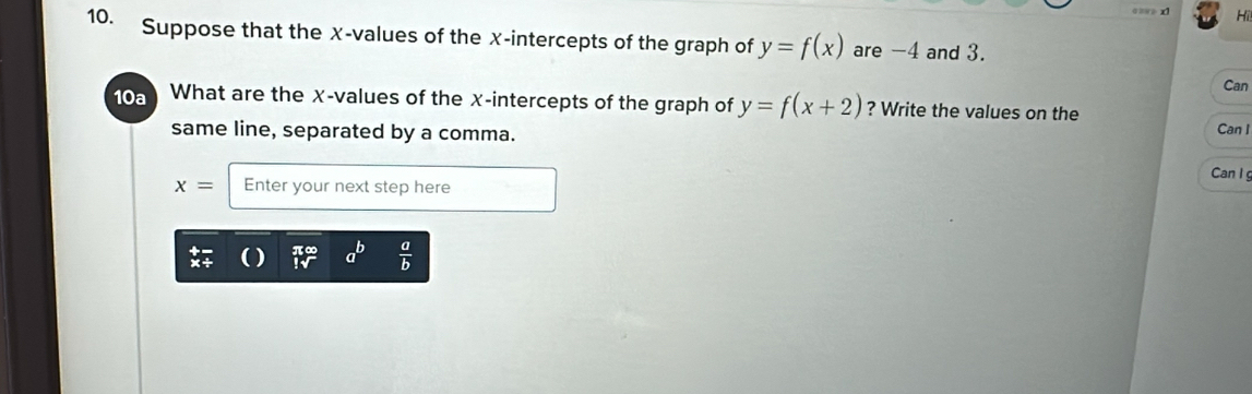 == > x1 Hi 
10. Suppose that the X -values of the x-intercepts of the graph of y=f(x) are -4 and 3. 
Can 
10a What are the χ -values of the χ -intercepts of the graph of y=f(x+2) ? Write the values on the 
same line, separated by a comma. 
Can I 
Can I
x= Enter your next step here 
a  a/b 