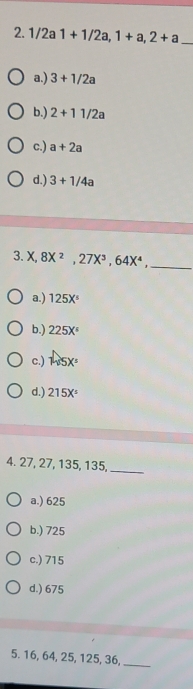 1/2a1+1/2a, 1+a, 2+a _
a.) 3+1/2a
b.) 2+11/2a
c.) a+2a
d.) 3+1/4a
3. X, 8X^2, 27X^3, 64X^4 _
a.) 125X^5
b.) 225X°
c.) widehat ASX=
d.) 215X^5
4. 27, 27, 135, 135,_
a.) 625
b.) 725
c.) 715
d.) 675
5. 16, 64, 25, 125, 36,
_