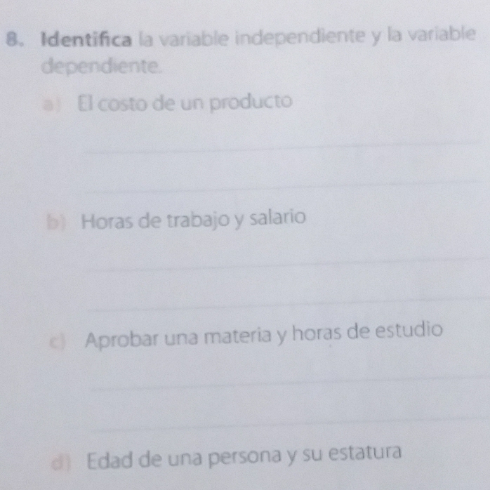 Identifica la variable independiente y la variable 
dependiente. 
a) El costo de un producto 
_ 
_ 
b) Horas de trabajo y salario 
_ 
_ 
c) Aprobar una materia y horas de estudio 
_ 
_ 
d) Edad de una persona y su estatura